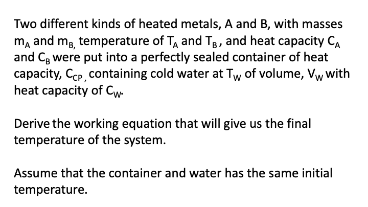 Two different kinds of heated metals, A and B, with masses
mA and mg, temperature of T and TB, and heat capacity CA
and CB were put into a perfectly sealed container of heat
capacity, CCP, containing cold water at Tw of volume, Vw with
heat capacity of Cw.
Derive the working equation that will give us the final
temperature of the system.
Assume that the container and water has the same initial
temperature.