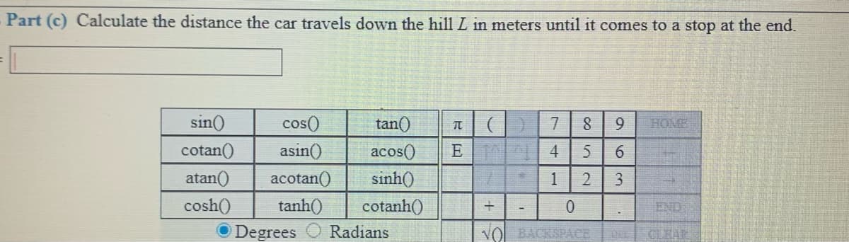 Part (c) Calculate the distance the car travels down the hill L in meters until it comes to a stop at the end.
sin()
tan()
acos()
sinh()
cos()
8
9.
HOME
asin()
cotan()
atan()
4
6.
acotan()
1
2
3
cosh()
tanh()
cotanh()
END
O Degrees
Radians
VOl BACKSPACE
CLEAR

