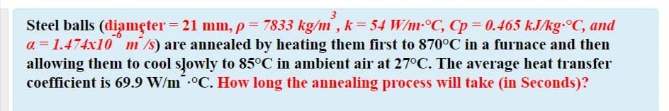 3
Steel balls (diamęter = 21 mm, p= 7833 kg/m' , k = 54 W/m-°C, Cp = 0.465 kJ/kg-°C, and
a = 1.474x10 m/s) are annealed by heating them first to 870°C in a furnace and then
allowing them to cool slowly to 85°C in ambient air at 27°C. The average heat transfer
coefficient is 69.9 W/m .°C. How long the annealing process will take (in Seconds)?

