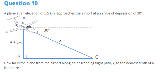 Question 10
A plane at an elevation of 5.5 km, approaches the airport at an angle of depression of 30°.
A
30°
5.5 km
C
How far is the plane from the airport along it's descending flight path, x, to the nearest tenth of a
kilometre?
