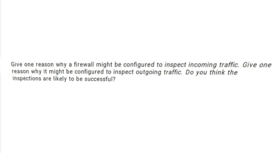 Give one reason why a firewall might be configured to inspect incoming traffic. Give one
reason why it might be configured to inspect outgoing traffic. Do you think the
inspections are likely to be successful?