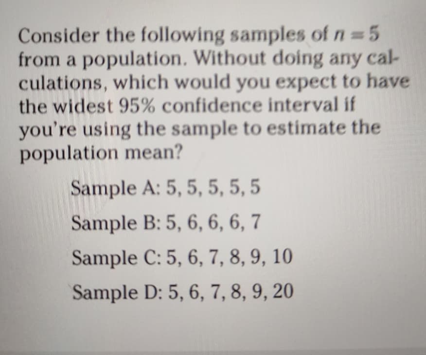 Consider the following samples of n = 5
from a population. Without doing any cal-
culations, which would you expect to have
the widest 95% confidence interval if
you're using the sample to estimate the
population mean?
Sample A: 5, 5, 5, 5, 5
Sample B: 5, 6, 6, 6, 7
Sample C: 5, 6, 7, 8, 9, 10
Sample D: 5, 6, 7, 8, 9, 20