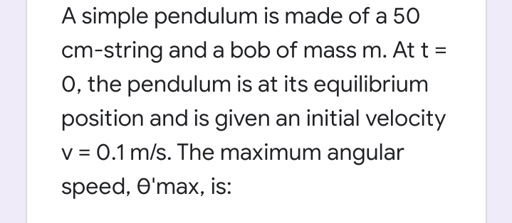 A simple pendulum is made of a 50
cm-string and a bob of mass m. At t =
O, the pendulum is at its equilibrium
position and is given an initial velocity
v = 0.1 m/s. The maximum angular
speed, O'max, is:
