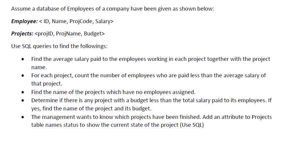 Assume a database of Employees of a company have been given as shown below:
Employee: < ID, Name, ProjCode, Salary>
Projects: <projlD, ProjName, Budget>
Use SQL queries to find the followings:
Find the average salary paid to the employees working in each project together with the project
name.
For each project, count the number of employees who are paid less than the average salary of
that project.
Find the name of the projects which have no employees assigned.
Determine if there is any project with a budget less than the total salary paid to its employees. If
yes, find the name of the project and its budget.
The management wants to know which projects have been finished. Add an attribute to Projects
table names status to show the current state of the project (Use SQL)
