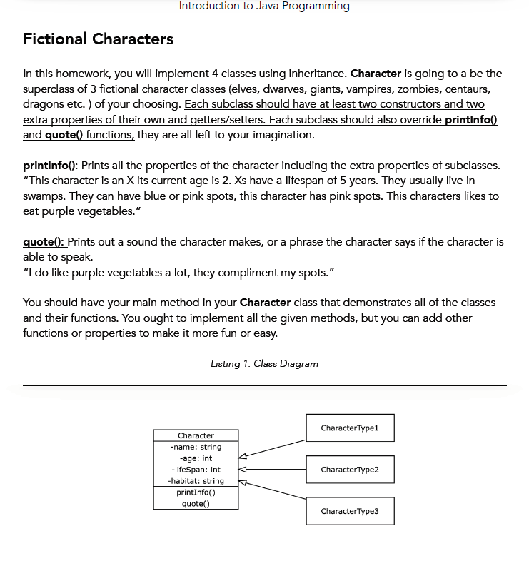 Introduction to Java Programming
Fictional Characters
In this homework, you will implement 4 classes using inheritance. Character is going to a be the
superclass of 3 fictional character classes (elves, dwarves, giants, vampires, zombies, centaurs,
dragons etc. ) of your choosing. Each subclass should have at least two constructors and two
extra properties of their own and getters/setters. Each subclass should also override printlnfo()
and quote() functions, they are all left to your imagination.
printinfo(): Prints all the properties of the character including the extra properties of subclasses.
"This character is an X its current age is 2. Xs have a lifespan of 5 years. They usually live in
swamps. They can have blue or pink spots, this character has pink spots. This characters likes to
eat purple vegetables."
quote(): Prints out a sound the character makes, or a phrase the character says if the character is
able to speak.
"I do like purple vegetables a lot, they compliment my spots."
You should have your main method in your Character class that demonstrates all of the classes
and their functions. You ought to implement all the given methods, but you can add other
functions or properties to make it more fun or easy.
Listing 1: Class Diagram
CharacterType1
Character
-name: string
-age: int
-lifeSpan: int
-habitat: string
printInfo()
CharacterType2
quote()
CharacterType3
