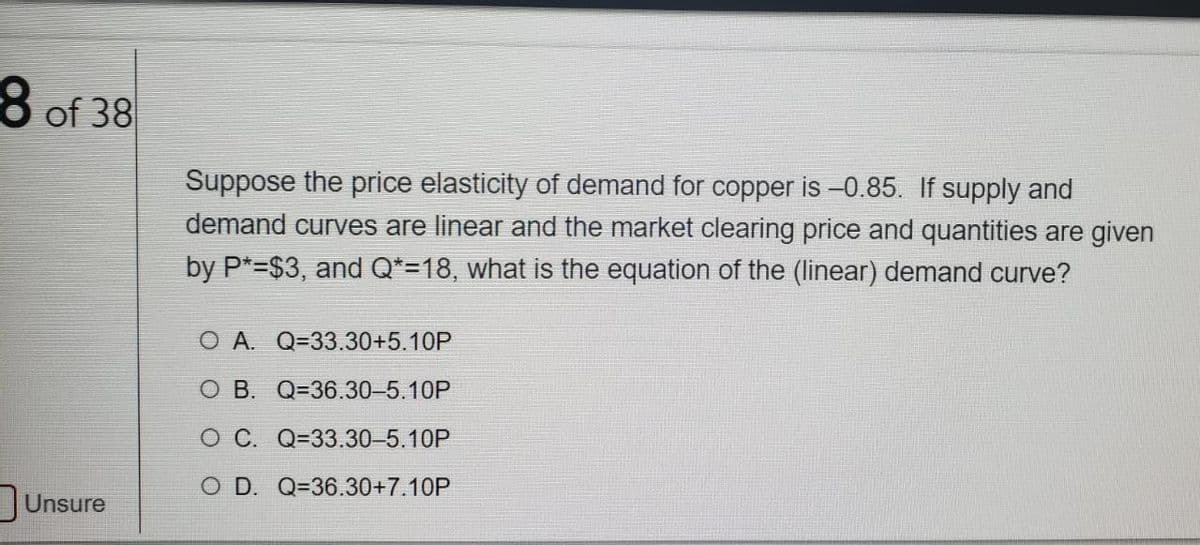 8 of 38
Suppose the price elasticity of demand for copper is -0.85. If supply and
demand curves are linear and the market clearing price and quantities are given
by P*=$3, and Q*=18, what is the equation of the (linear) demand curve?
O A. Q=33.30+5.10P
O B. Q=36.30-5.10P
O C. Q=33.30-5.10P
O D. Q=36.30+7.10P
Unsure
