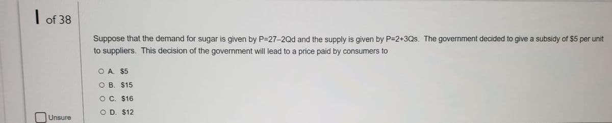 | of 38
Suppose that the demand for sugar is given by P=27-2Qd and the supply is given by P=2+3Qs. The government decided to give a subsidy of $5 per unit
to suppliers. This decision of the government will lead to a price paid by consumers to
O A. $5
O B. $15
O C. $16
O D. $12
Unsure
