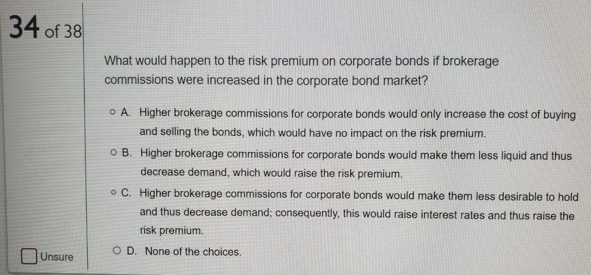 34 of 38
What would happen to the risk premium on corporate bonds if brokerage
commissions were increased in the corporate bond market?
o A. Higher brokerage commissions for corporate bonds would only increase the cost of buying
and selling the bonds, which would have no impact on the risk premium.
o B. Higher brokerage commissions for corporate bonds would make them less liquid and thus
decrease demand, which would raise the risk premium.
o C. Higher brokerage commissions for corporate bonds would make them less desirable to hold
and thus decrease demand; consequently, this would raise interest rates and thus raise the
risk premium.
O D. None of the choices.
Unsure
