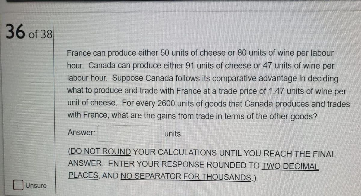 36 of 38
France can produce either 50 units of cheese or 80 units of wine per labour
hour. Canada can produce either 91 units of cheese or 47 units of wine per
labour hour. Suppose Canada follows its comparative advantage in deciding
what to produce and trade with France at a trade price of 1.47 units of wine per
unit of cheese. For every 2600 units of goods that Canada produces and trades
with France, what are the gains from trade in terms of the other goods?
Answer:
units
(DO NOT ROUND YOUR CALCULATIONS UNTIL YOU REACH THE FINAL
ANSWER. ENTER YOUR RESPONSE ROUNDED TO TWO DECIMAL
PLACES, AND NO SEPARATOR FOR THOUSANDS.)
Unsure

