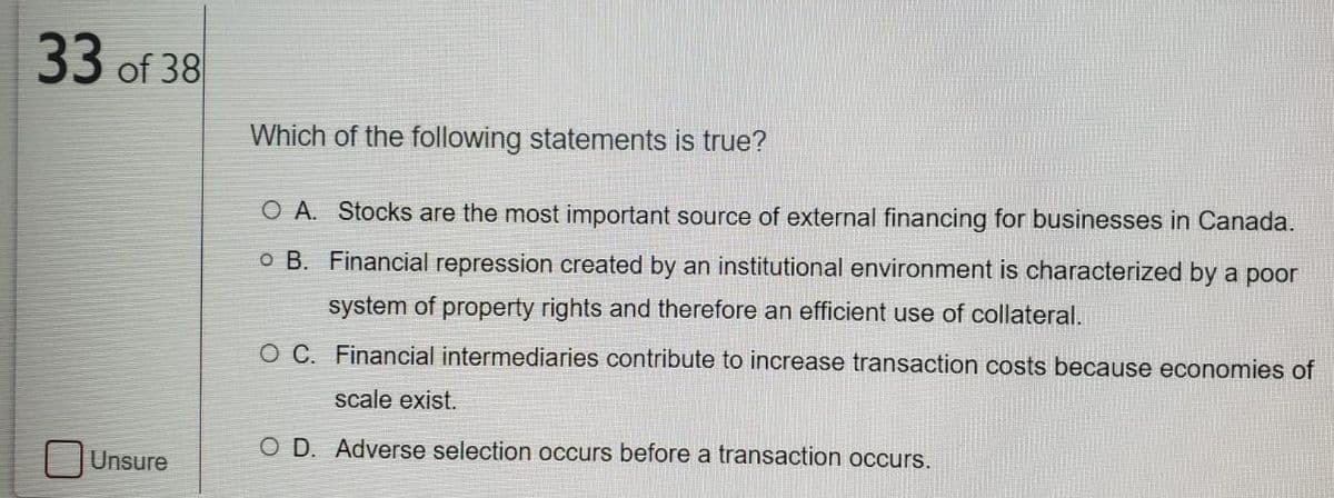 33 of 38
Which of the following statements is true?
O A. Stocks are the most important source of external financing for businesses in Canada.
o B. Financial repression created by an institutional environment is characterized by a poor
system of property rights and therefore an efficient use of collateral.
O C. Financial intermediaries contribute to increase transaction costs because economies of
scale exist.
O D. Adverse selection occurs before a transaction occurs.
| JUnsure

