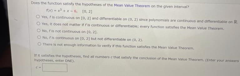 Does the function satisfy the hypotheses of the Mean Value Theorem on the given Interval?
f(x) = x3 + x - 6, [0, 2]
O Yes, f is continuous on [0, 2] and differentiable on (0, 2) since polynomials are continuous and differentiable on R.
O Yes, it does not matter if f is continuous or differentiable; every function satisfies the Mean Value Theorem.
O No, f is not continuous on [0, 2].
O No, fis continuous on [o, 2] but not differentiable on (0, 2).
O There Is not enough information to verify if this function satisfies the Mean Value Theorem.
If it satisfles the hypotheses, find all numbers c that satisfy the conclusion of the Mean Value Theorem. (Enter your answers
hypotheses, enter DNE).
