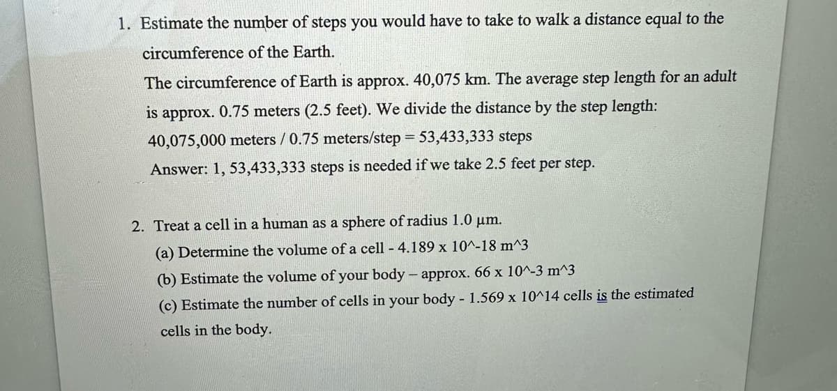 1. Estimate the number of steps you would have to take to walk a distance equal to the
circumference of the Earth.
The circumference of Earth is approx. 40,075 km. The average step length for an adult
is approx. 0.75 meters (2.5 feet). We divide the distance by the step length:
40,075,000 meters / 0.75 meters/step = 53,433,333 steps
Answer: 1, 53,433,333 steps is needed if we take 2.5 feet per step.
2. Treat a cell in a human as a sphere of radius 1.0 μm.
(a) Determine the volume of a cell - 4.189 x 10^-18 m^3
(b) Estimate the volume of your body - approx. 66 x 10^-3 m^3
(c) Estimate the number of cells in your body - 1.569 x 10^14 cells is the estimated
cells in the body.