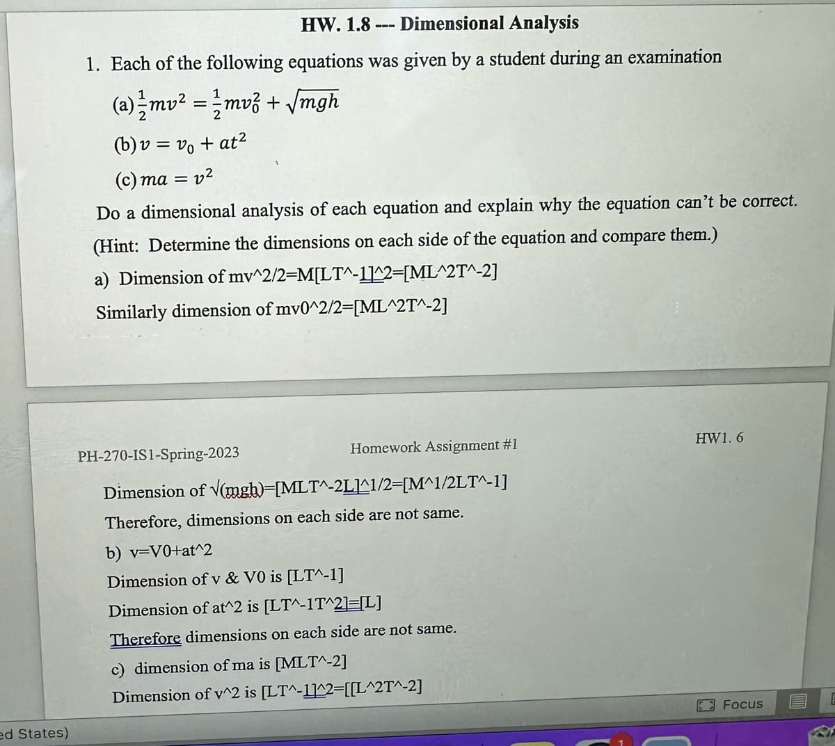 ed States)
HW. 1.8
Dimensional Analysis
1. Each of the following equations was given by a student during an examination
(a) 1/2mv² = 1/2mv² + √mgh
(b) v = v₁ + at²
(c) ma = 22
Do a dimensional analysis of each equation and explain why the equation can't be correct.
(Hint: Determine the dimensions on each side of the equation and compare them.)
a) Dimension of mv^2/2=M[LT^-1]^2=[ML^2T^-2]
Similarly dimension of mv0^2/2=[ML^2T^-2]
Homework Assignment #1
PH-270-IS1-Spring-2023
Dimension of √(mgh)=[MLT^-2L1^1/2=[M^1/2LT^-1]
Therefore, dimensions on each side are not same.
b) v=v0+at^2
Dimension of v & VO is [LT^-1]
Dimension of at^2 is [LT^-1T^2]=[L]
Therefore dimensions on each side are not same.
c) dimension of ma is [MLT^-2]
Dimension of v^2 is [LT^-1]^2=[[L^2T^-2]
HW1.6
Focus