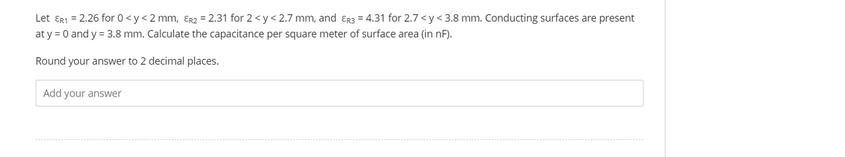 Let ɛr1 = 2.26 for 0 <y< 2 mm, Er2 = 2.31 for 2 < y< 2.7 mm, and ɛr3 = 4.31 for 2.7 <y< 3.8 mm. Conducting surfaces are present
at y = 0 and y = 3.8 mm. Calculate the capacitance per square meter of surface area (in nF).
Round your answer to 2 decimal places.
Add your answer
