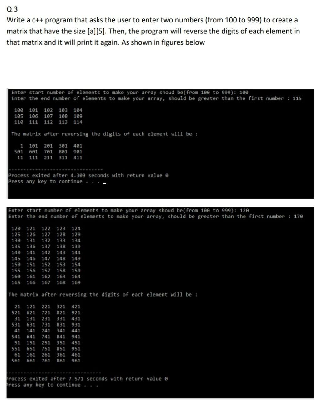 Q.3
Write a c++ program that asks the user to enter two numbers (from 100 to 999) to create a
matrix that have the size [a][5]. Then, the program will reverse the digits of each element in
that matrix and it will print it again. As shown in figures below
Enter start number of elements to make your array shoud be(from 100 to 999): 100
Enter the end number of elements to make your array, should be greater than the first number : 115
100 101
102
103 104
105
106
107
108
109
110
111
112
113
114
The matrix after reversing the digits of each element will be:
1
101 201 301 401
501
601
701
801 901
11
111
211
311
411
Process exited after 4.309 seconds with return value e
Press any key to continue
Enter start number of elements to make your array shoud be(from 100 to 999): 120
Enter the end number of elements to make your array, should be greater than the first number : 170
120
121
122
123
124
125
126
127
128
129
130
131
132
133
134
135
136
137
138
139
140
141
142
143
144
145
146
147
148 149
150
151
152
153
154
155
156
157
158
159
160
161
162
163
164
165
166 167 168 169
The matrix after reversing the digits of each element will be :
21
121
221
321 421
521
621
721
821 921
31
131
231
331
431
531
631
731
831
931
41
141
241
341
441
541
641
741
841
941
51
151
251
351
451
551
651
751
851
951
61
161
261
361
461
561
661
761
861
961
Process exited after 7.571 seconds with return value e
Press any key to continue
