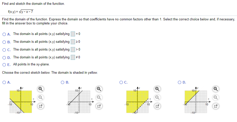 Find and sketch the domain of the function.
f(x.y) = Vy - x-7
Find the domain of the function. Express the domain so that coefficients have no common factors other than 1. Select the correct choice below and, if necessary,
fill in the answer box to complete your choice.
O A. The domain is all points (x.y) satisfying=0
O B. The domain is all points (x.y) satisfying
20
OC. The domain is all points (x.y) satisfying
>0
O D. The domain is all points (x.y) satisfying
#0
O E. All points in the xy-plane.
Choose the correct sketch below. The domain is shaded in yellow.
O A.
O B.
OC.
OD.
10-
10-
-10
