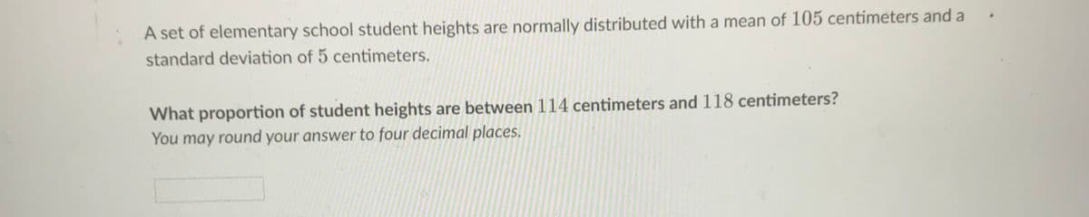 A set of elementary school student heights are normally distributed with a mean of 105 centimeters and a
standard deviation of 5 centimeters.
What proportion of student heights are between 114 centimeters and 118 centimeters?
You may round your answer to four decimal places.
