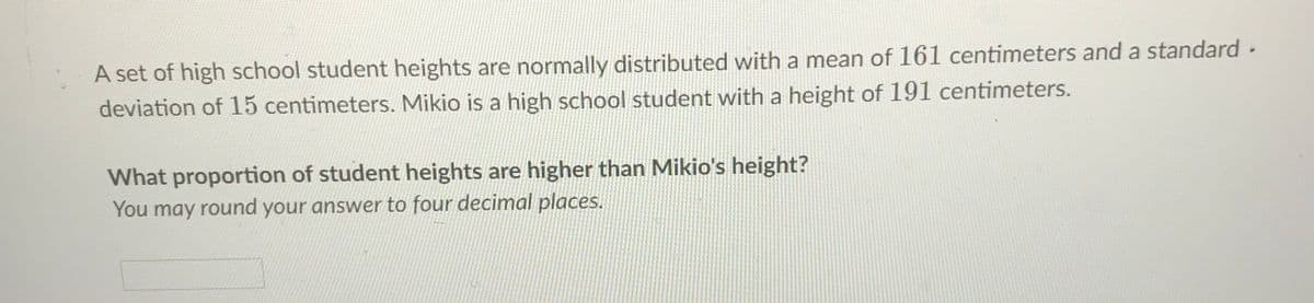 A set of high school student heights are normally distributed with a mean of 161 centimeters and a standard -
deviation of 15 centimeters. Mikio is a high school student with a height of 191 centimeters.
What proportion of student heights are higher than Mikio's height?
You may round your answer to four decimal places.
