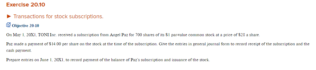 Exercise 20.10
► Transactions for stock subscriptions.
Objective 20-10
On May 1, 20X1, TONI Inc. received a subscription from Angel Paz for 700 shares of its $1 par-value common stock at a price of $28 a share.
Paz made a payment of $14.00 per share on the stock at the time of the subscription. Give the entries in general journal form to record receipt of the subscription and the
cash payment.
Prepare entries on June 1, 20X1, to record payment of the balance of Paz's subscription and issuance of the stock.