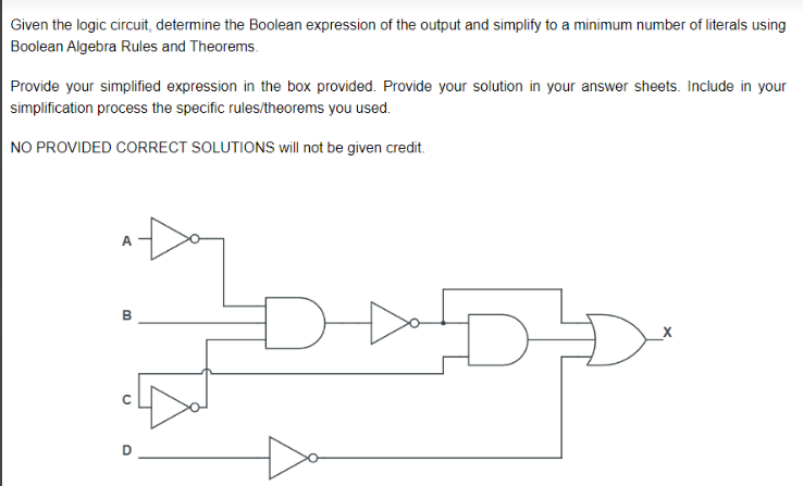 Given the logic circuit, determine the Boolean expression of the output and simplify to a minimum number of literals using
Boolean Algebra Rules and Theorems.
Provide your simplified expression in the box provided. Provide your solution in your answer sheets. Include in your
simplification process the specific rules/theorems you used.
NO PROVIDED CORRECT SOLUTIONS will not be given credit.
A
B
00
U
O