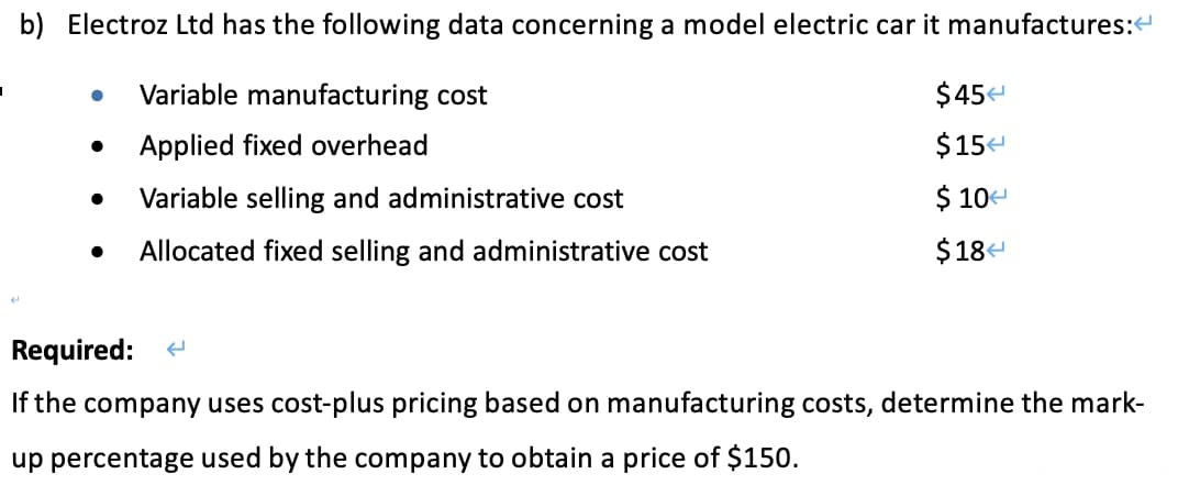 I
b) Electroz Ltd has the following data concerning a model electric car it manufactures:<
Variable manufacturing cost
Applied fixed overhead
Variable selling and administrative cost
Allocated fixed selling and administrative cost
●
●
$45
$15<
$ 10
$184
Required: (
If the company uses cost-plus pricing based on manufacturing costs, determine the mark-
up percentage used by the company to obtain a price of $150.