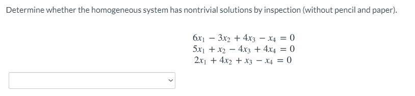 Determine whether the homogeneous system has nontrivial solutions by inspection (without pencil and paper).
6x1 – 3x2 + 4x3 – x4 = 0
5x1 + x2 – 4x3 + 4x4 = 0
2.x1 + 4x2 + x3 – X4 = 0

