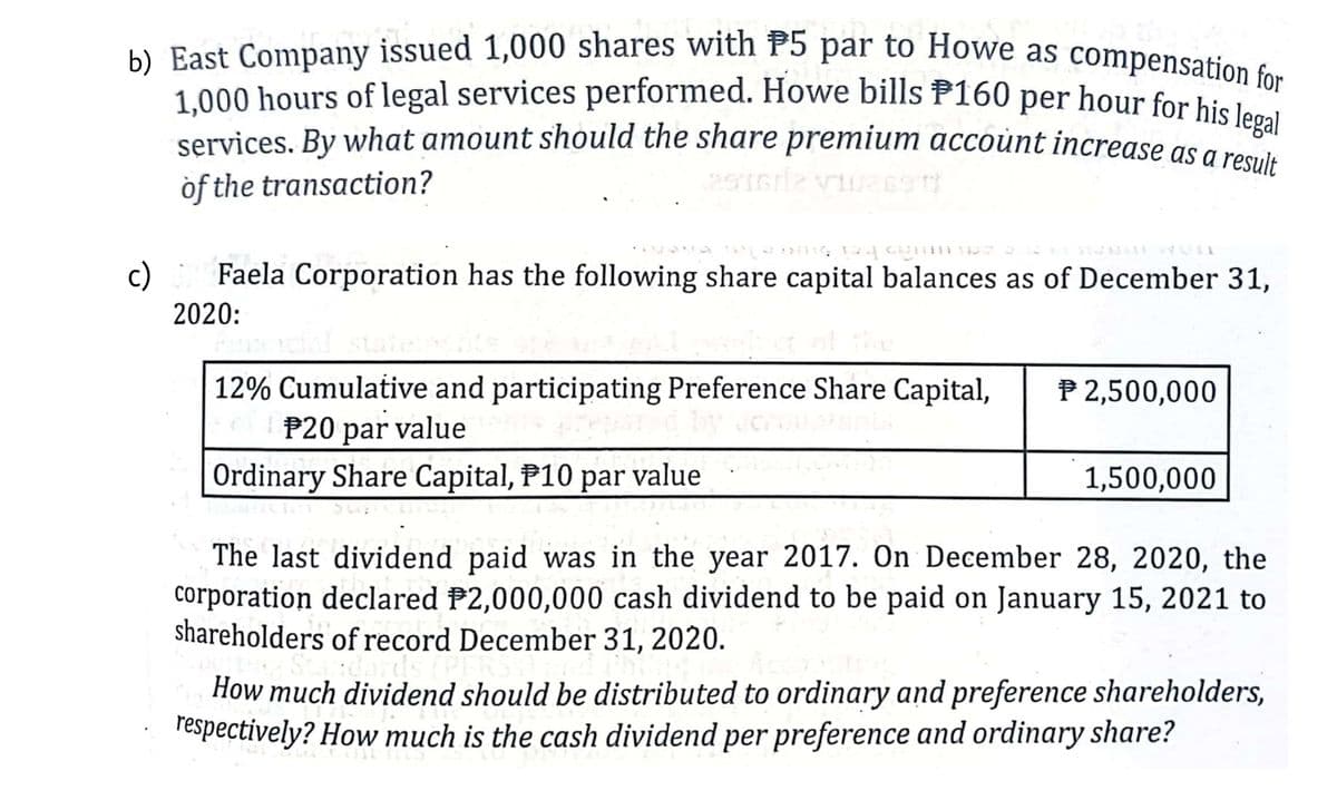 b) East Company issued 1,000 shares with P5 par to Howe as compensation for
1,000 hours of legal services performed. Howe bills P160 per hour for his legal
1,000 hours of legal services performed. Howe bills P160 per hour for hiei 1or
services. By what amount should the share premium accoùnt increase as a resule
òf the transaction?
c)
Faela Corporation has the following share capital balances as of December 31,
2020:
12% Cumulative and participating Preference Share Capital,
P20 par
P 2,500,000
value
Ordinary Share Capital, P10 par value
1,500,000
The last dividend paid was in the year 2017. On December 28, 2020, the
corporation declared P2,000,000 cash dividend to be paid on January 15, 2021 to
shareholders of record December 31, 2020.
How much dividend should be distributed to ordinary and preference shareholders,
respectively? How much is the cash dividend per preference and ordinary share?
