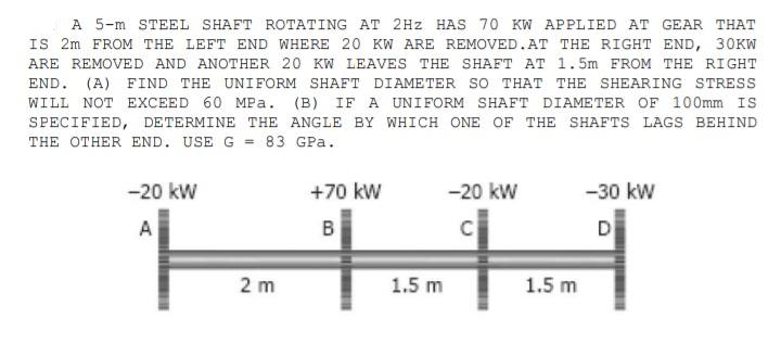 A 5-m STEEL SHAFT ROTATING AT 2Hz HAS 70 KW APPLIED AT GEAR THAT
IS 2m FROM THE LEFT END WHERE 20 KW ARE REMOVED.AT THE RIGHT END, 30KW
ARE REMOVED AND ANOTHER 20 KW LEAVES THE SHAFT AT 1.5m FROM THE RIGHT
END. (A) FIND THE UNIFORM SHAFT DIAMETER SO THAT THE SHEARING STRESS
WILL NOT EXCEED 60 MPa. (B) IF A UNIFORM SHAFT DIAMETER OF 100mm IS
SPECIFIED, DETERMINE THE ANGLE BY WHICH ONE OF THE SHAFTS LAGS BEHIND
THE OTHER END. USE G = 83 GPa.
-20 kW
+70 kW
-20 kW
-30 kW
A
B
C
D
2 m
1.5 m
1.5 m
