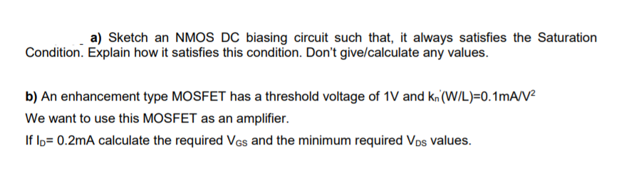 a) Sketch an NMOS DC biasing circuit such that, it always satisfies the Saturation
Condition. Explain how it satisfies this condition. Don't give/calculate any values.
b) An enhancement type MOSFET has a threshold voltage of 1V and kn'(WIL)=0.1mA/V²
We want to use this MOSFET as an amplifier.
If lo= 0.2mA calculate the required VGs and the minimum required VDs values.
