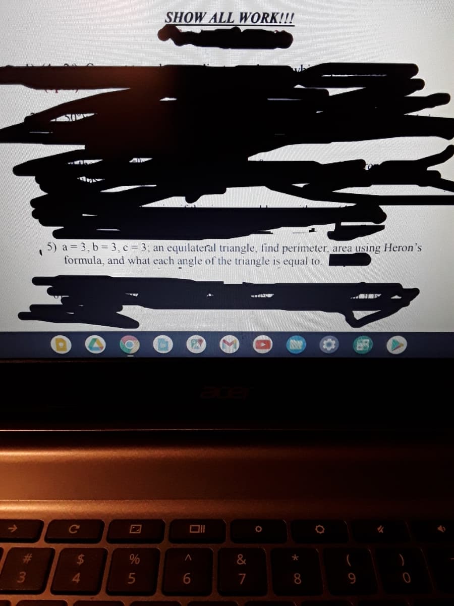 SHOW ALL WORK!!!
5) a = 3, b = 3, c = 3; an equilateral triangle, find perimeter, area using Heron's
formula, and what each angle of the triangle is equal to.
%23
%24
&
*
7
9
# 3.
