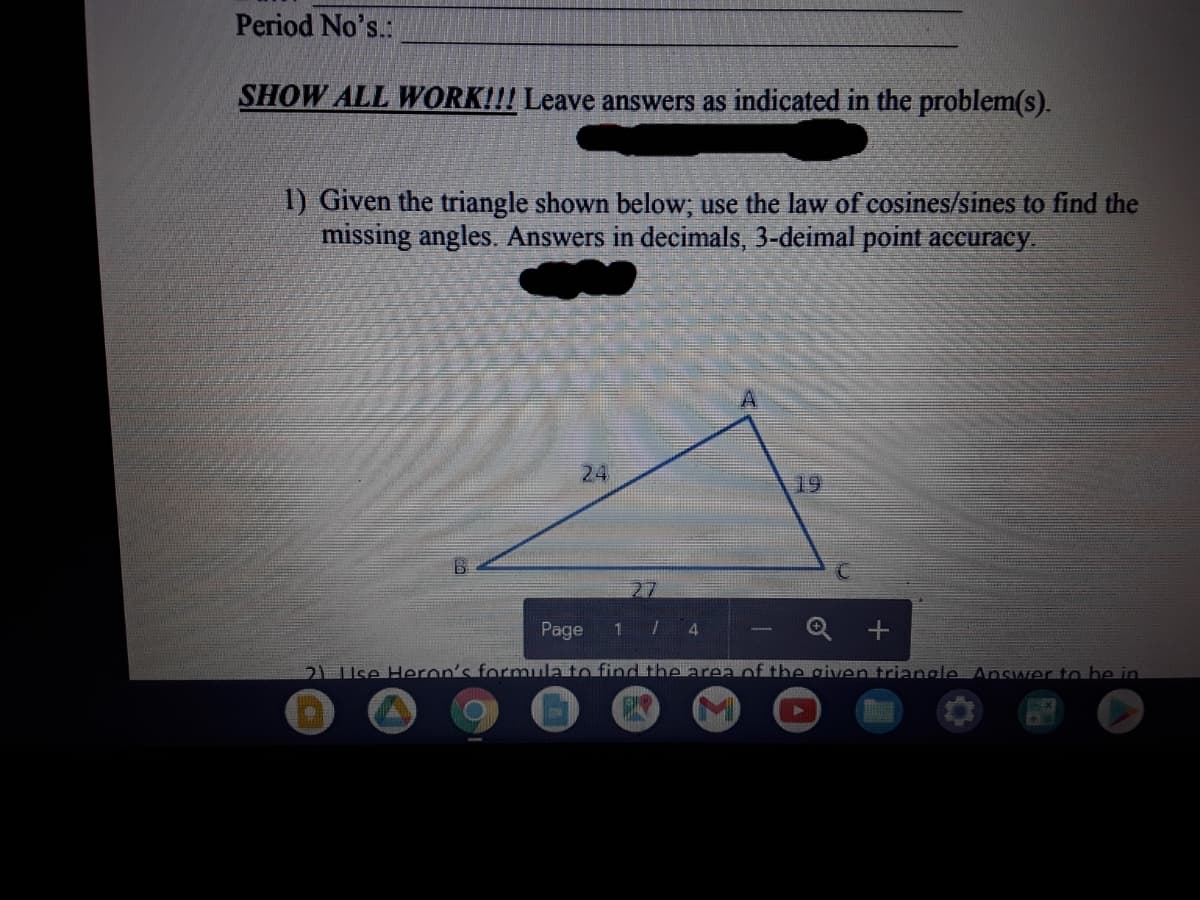 Period No's.:
SHOW ALL WORK!!! Leave answers as indicated in the problem(s).
1) Given the triangle shown below; use the law of cosines/sines to find the
missing angles. Answers in decimals, 3-deimal point accuracy.
24
19
27
Page
1 7 4
2L Use Heron's formula to find the area of the given triangle Answer tn be in
