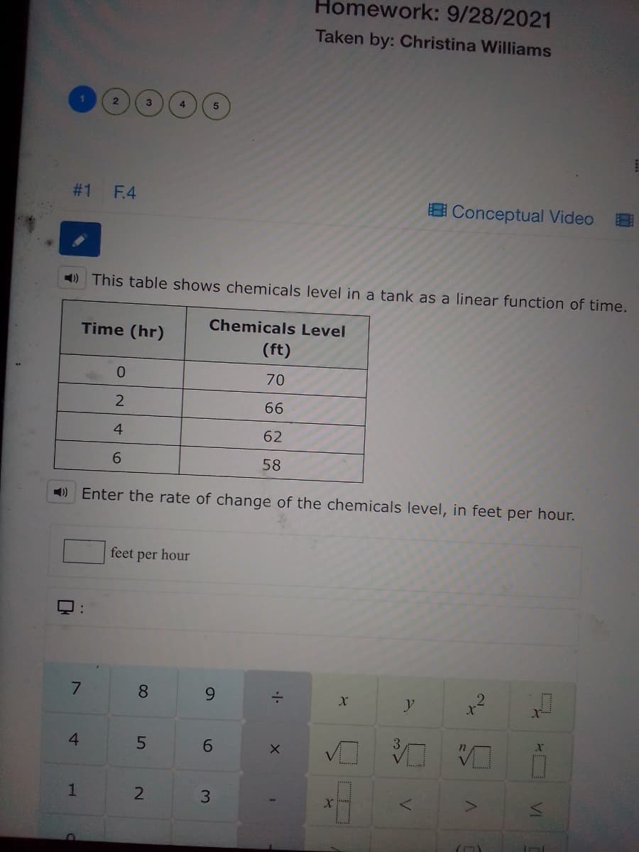 Homework: 9/28/2021
Taken by: Christina Williams
# 1
F.4
B Conceptual Video
) This table shows chemicals level in a tank as a linear function of time.
Time (hr)
Chemicals Level
(ft)
70
66
4
62
6.
58
) Enter the rate of change of the chemicals level, in feet per hour.
feet
per
hour
8.
6.
4.
3.
VI
6
5
1.
