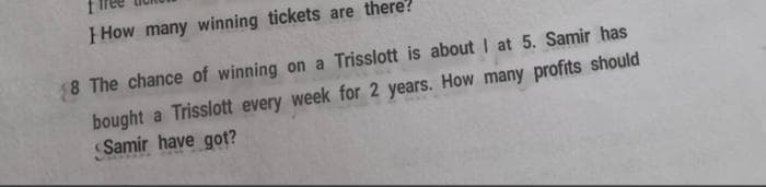 How many winning tickets are there?
8 The chance of winning on a Trisslott is about I at 5. Samir has
bought a Trisslott every week for 2 years. How many profits should
Samir have got?
