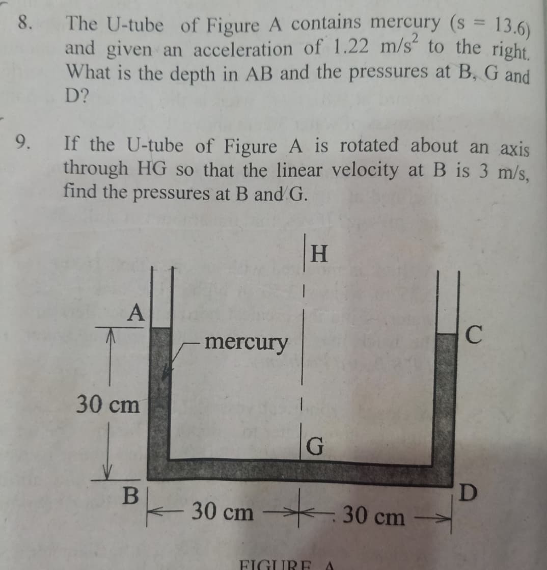 %3D
8. The U-tube of Figure A contains mercury (s = 13.6)
and given an acceleration of 1.22 m/s to the right
What is the depth in AB and the pressures at B, G and
D?
If the U-tube of Figure A is rotated about an axis
through HG so that the linear velocity at B is 3 m/s,
find the pressures at B and G.
9.
H.
A
mercury
30 сm
30 cm
30 cm
FIGUREA
