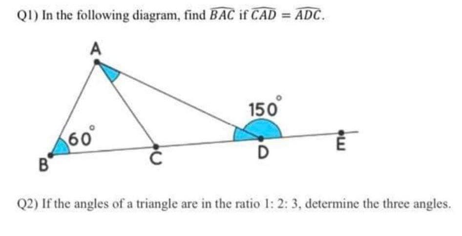 QI) In the following diagram, find BAC if CAD = ADC.
A
150
60
D
B
Q2) If the angles of a triangle are in the ratio 1: 2: 3, determine the three angles.

