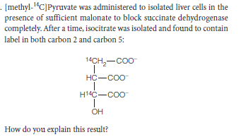 - [methyl-1“C]Pyruvate was administered to isolated liver cells in the
presence of sufficient malonate to block succinate dehydrogenase
completely. After a time, isocitrate was isolated and found to contain
label in both carbon 2 and carbon 5:
14CH,-Coo
HC-COo
H14C-coo
OH
How do you explain this result?

