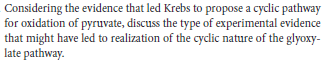 Considering the evidence that led Krebs to propose a cyclic pathway
for oxidation of pyruvate, discuss the type of experimental evidence
that might have led to realization of the cycdic nature of the glyoxy-
late pathway.
