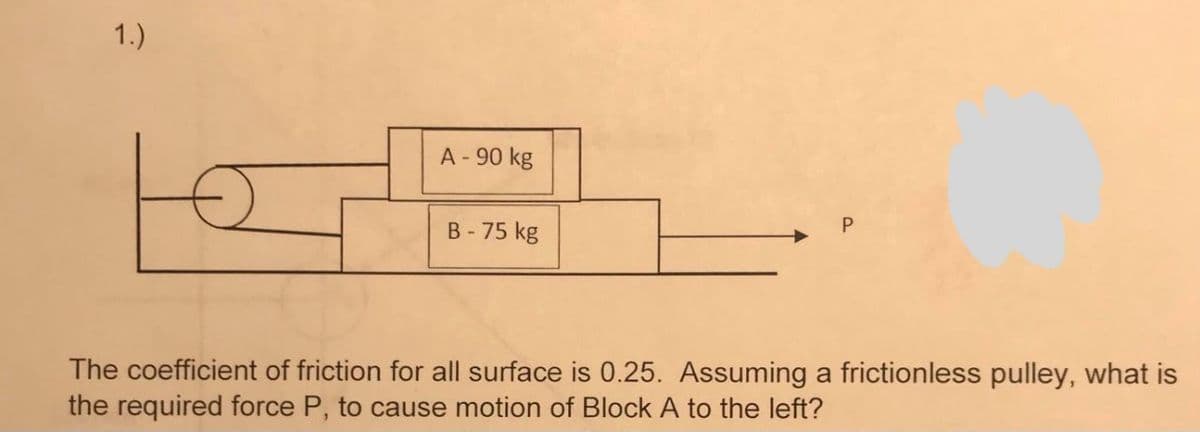 1.)
A - 90 kg
B - 75 kg
The coefficient of friction for all surface is 0.25. Assuming a frictionless pulley, what is
the required force P, to cause motion of Block A to the left?
