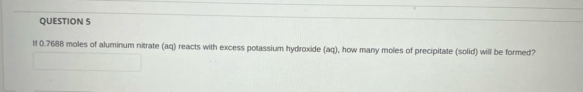 QUESTION 5
If 0.7688 moles of aluminum nitrate (aq) reacts with excess potassium hydroxide (aq), how many moles of precipitate (solid) will be formed?
