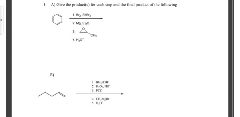1. A) Give the product(s) for each step and the final product of the following
1. Brz. FeBr,
2. Mg. El0
3.
CH3
4. H,0*
B)
I. BH, THF
2. H,0, HO
3. РС
4. CH,MgBr
5. H;0
