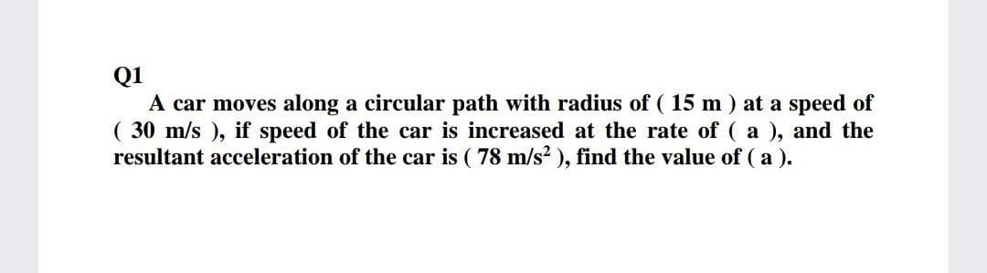 Q1
A car moves along a circular path with radius of ( 15 m ) at a speed of
( 30 m/s ), if speed of the car is increased at the rate of ( a ), and the
resultant acceleration of the car is ( 78 m/s2 ), find the value of ( a ).
