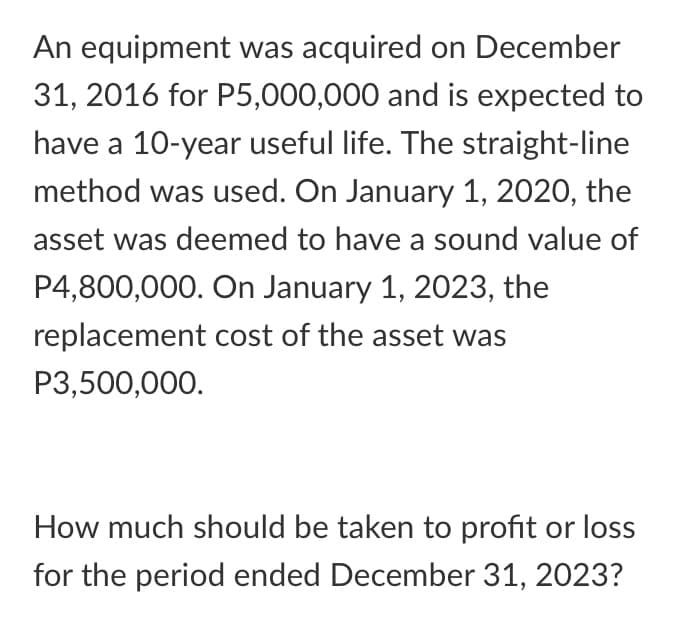 An equipment was acquired on December
31, 2016 for P5,000,000 and is expected to
have a 10-year useful life. The straight-line
method was used. On January 1, 2020, the
asset was deemed to have a sound value of
P4,800,000. On January 1, 2023, the
replacement cost of the asset was
P3,500,000.
How much should be taken to profit or loss
for the period ended December 31, 2023?
