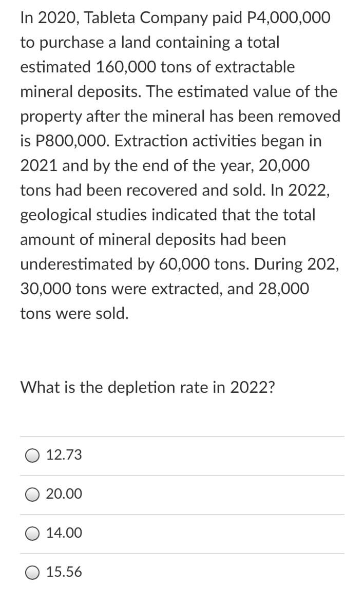 In 2020, Tableta Company paid P4,000,000
to purchase a land containing a total
estimated 160,000 tons of extractable
mineral deposits. The estimated value of the
property after the mineral has been removed
is P800,000. Extraction activities began in
2021 and by the end of the year, 20,000
tons had been recovered and sold. In 2022,
geological studies indicated that the total
amount of mineral deposits had been
underestimated by 60,000 tons. During 202,
30,000 tons were extracted, and 28,000
tons were sold.
What is the depletion rate in 2022?
12.73
20.00
14.00
15.56
