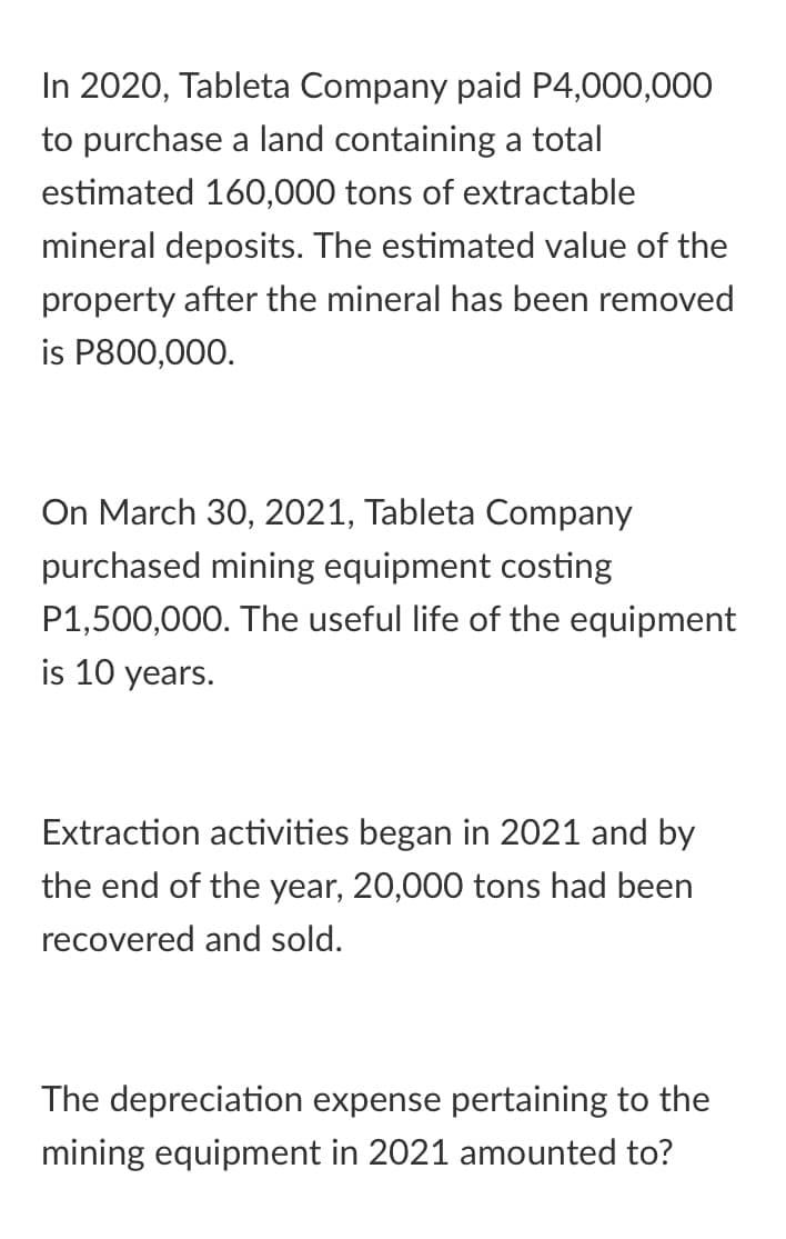 In 2020, Tableta Company paid P4,000,000
to purchase a land containing a total
estimated 160,000 tons of extractable
mineral deposits. The estimated value of the
property after the mineral has been removed
is P800,000.
On March 30, 202
Tableta Company
purchased mining equipment costing
P1,500,000. The useful life of the equipment
is 10 years.
Extraction activities began in 2021 and by
the end of the year, 20,000 tons had been
recovered and sold.
The depreciation expense pertaining to the
mining equipment in 2021 amounted to?
