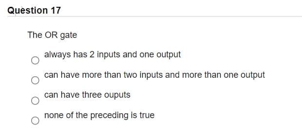 Question 17
The OR gate
always has 2 inputs and one output
can have more than two inputs and more than one output
can have three ouputs
none of the preceding is true

