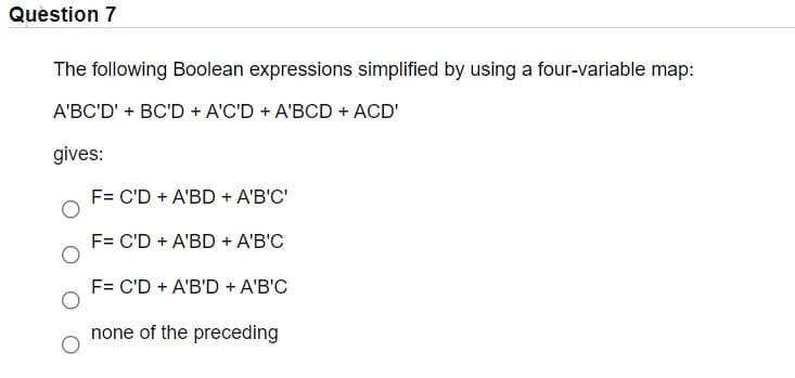 Question 7
The following Boolean expressions simplified by using a four-variable map:
A'BC'D' + BC'D + A'C'D + A'BCD + ACD'
gives:
F= C'D + A'BD + A'B'C'
F= C'D + A'BD + A'B'C
F= C'D + A'B'D + A'B'C
none of the preceding
