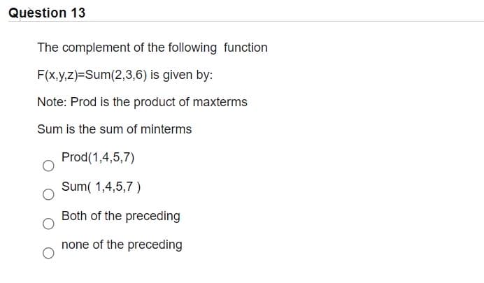Question 13
The complement of the following function
F(x,y,z)=Sum(2,3,6) is given by:
Note: Prod is the product of maxterms
Sum is the sum of minterms
Prod(1,4,5,7)
Sum( 1,4,5,7 )
Both of the preceding
none of the preceding
