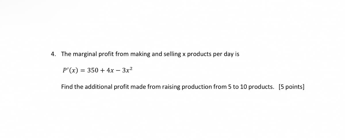 4. The marginal profit from making and selling x products per day is
P'(x) = 350 + 4x - 3x²
Find the additional profit made from raising production from 5 to 10 products. [5 points]