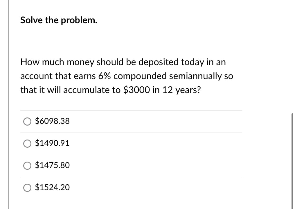 Solve the problem.
How much money should be deposited today in an
account that earns 6% compounded semiannually so
that it will accumulate to $3000 in 12 years?
$6098.38
O $1490.91
$1475.80
O $1524.20
