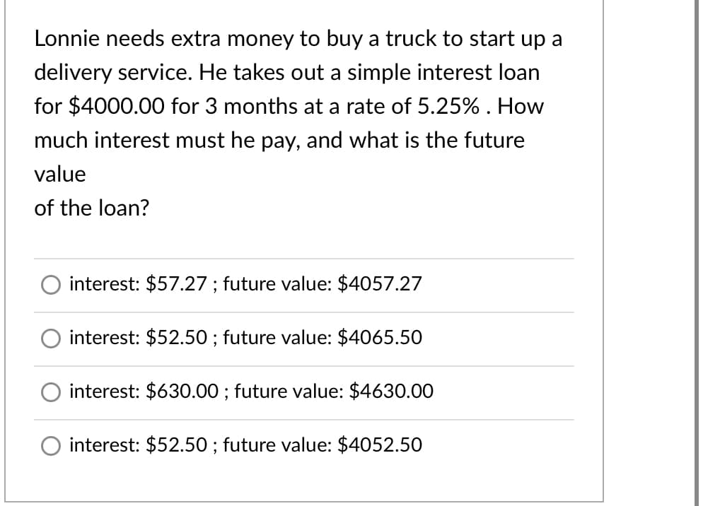 Lonnie needs extra money to buy a truck to start up a
delivery service. He takes out a simple interest loan
for $4000.00 for 3 months at a rate of 5.25% . How
much interest must he pay, and what is the future
value
of the loan?
interest: $57.27 ; future value: $4057.27
interest: $52.50 ; future value: $4065.50
interest: $630.00 ; future value: $4630.00
interest: $52.50 ; future value: $4052.50
